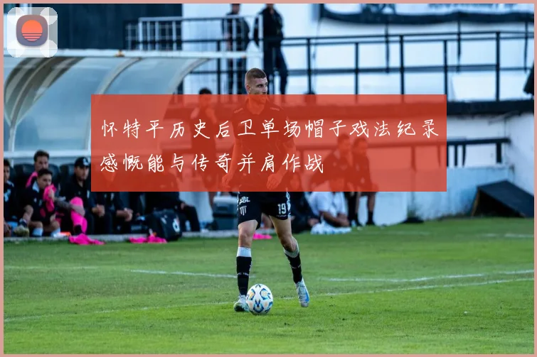 怀特平历史后卫单场帽子戏法纪录感慨能与传奇并肩作战