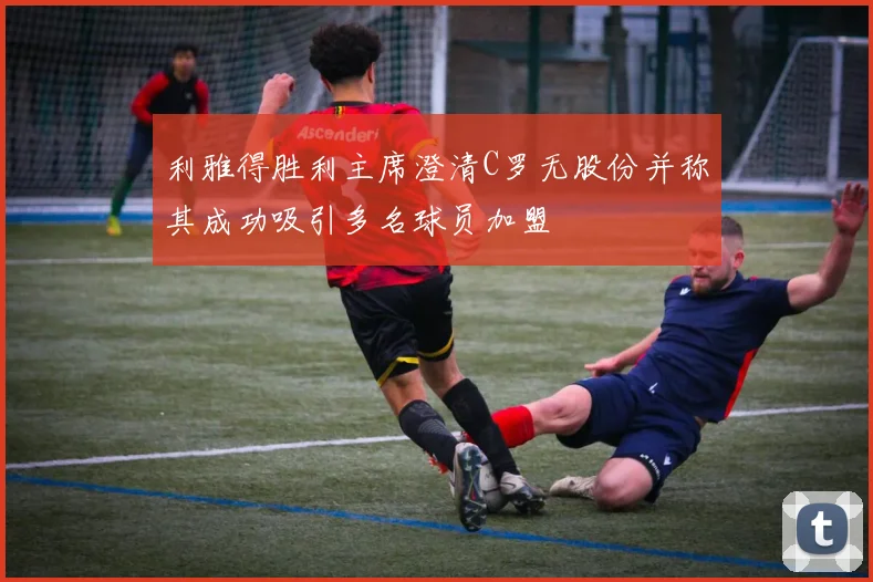 利雅得胜利主席澄清C罗无股份并称其成功吸引多名球员加盟