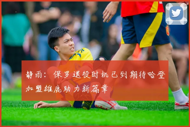 静雨：保罗退役时机已到期待哈登加盟雄鹿助力新篇章