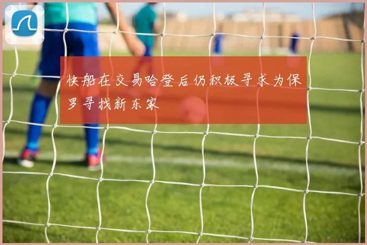 快船在交易哈登后仍积极寻求为保罗寻找新东家