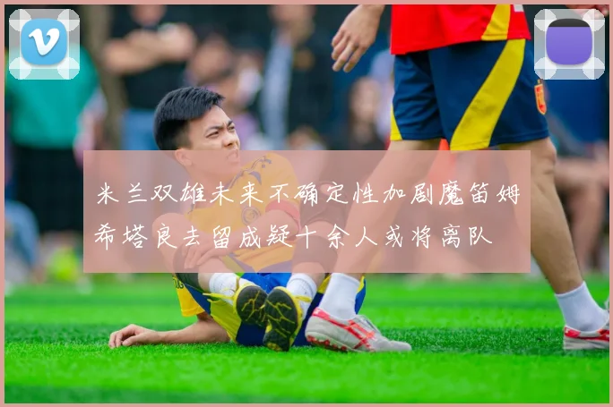 米兰双雄未来不确定性加剧魔笛姆希塔良去留成疑十余人或将离队