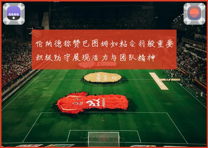 伦纳德称赞巴图姆如粘合剂般重要积极防守展现活力与团队精神