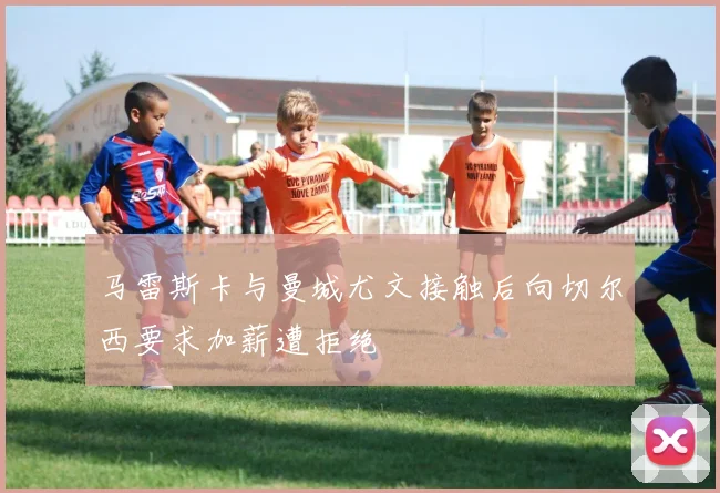 马雷斯卡与曼城尤文接触后向切尔西要求加薪遭拒绝