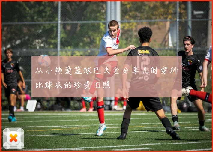 从小热爱篮球巴夫金分享儿时穿科比球衣的珍贵旧照