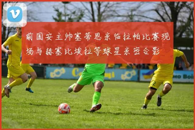 前国安主帅塞蒂恩亲临拉帕比赛现场与赫塞比埃拉等球星亲密合影