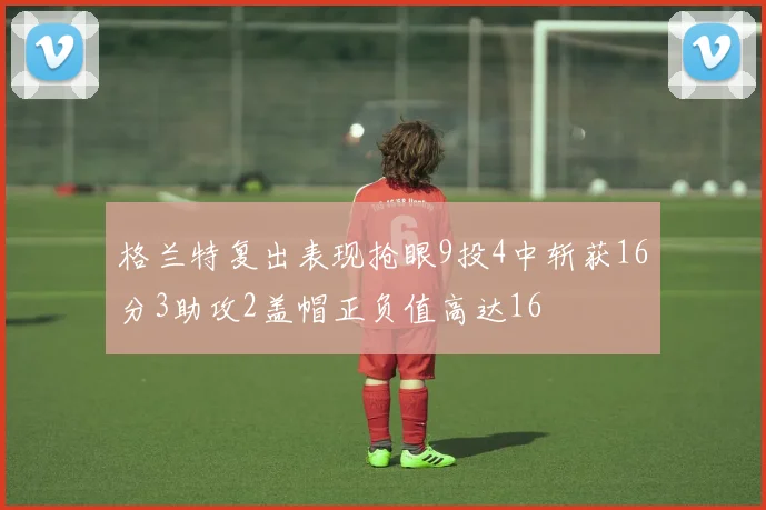 格兰特复出表现抢眼9投4中斩获16分3助攻2盖帽正负值高达16