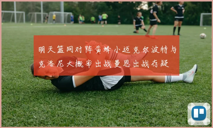 明天篮网对阵黄蜂小迈克尔波特与克洛尼大概率出战曼恩出战存疑