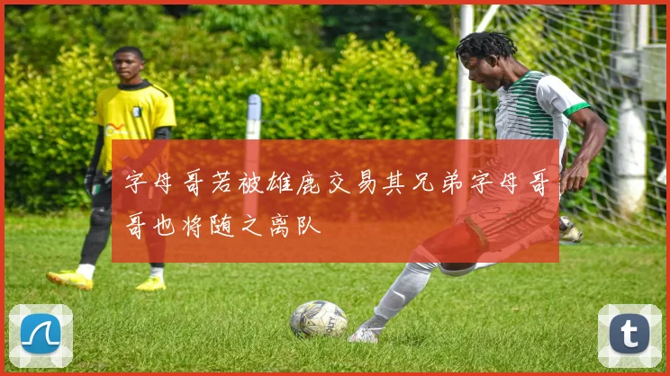 字母哥若被雄鹿交易其兄弟字母哥哥也将随之离队