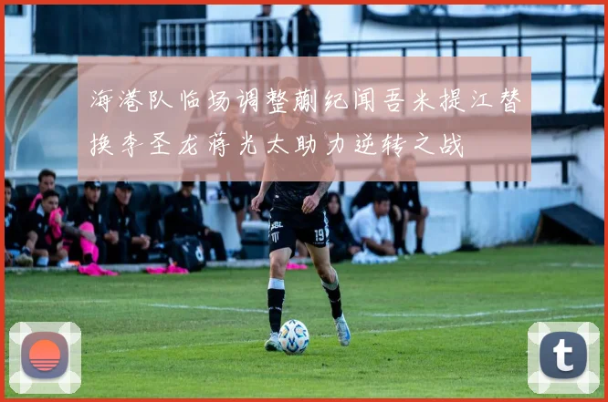 海港队临场调整蒯纪闻吾米提江替换李圣龙蒋光太助力逆转之战