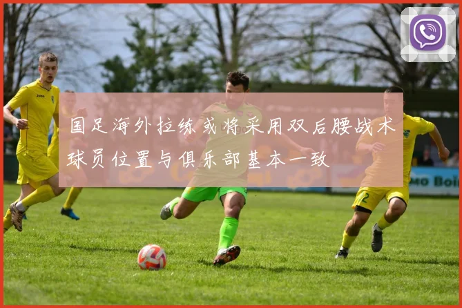 国足海外拉练或将采用双后腰战术球员位置与俱乐部基本一致
