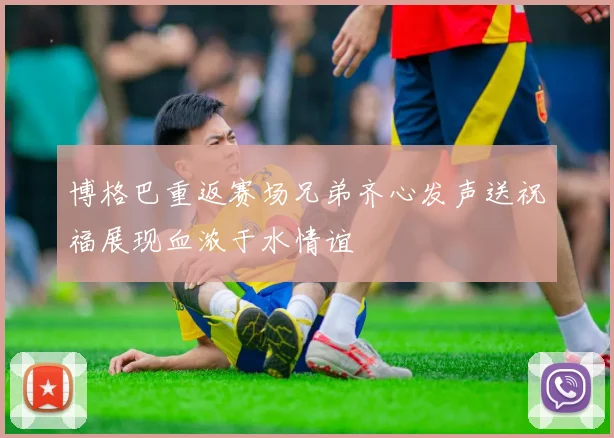 博格巴重返赛场兄弟齐心发声送祝福展现血浓于水情谊