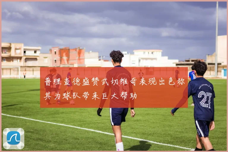 普理查德盛赞武切维奇表现出色称其为球队带来巨大帮助