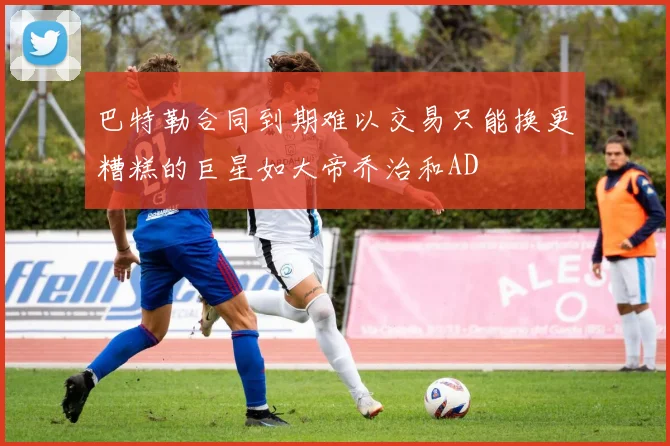巴特勒合同到期难以交易只能换更糟糕的巨星如大帝乔治和AD