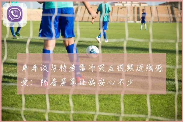 库库谈与特劳雷冲突后视频连线感受：隔着屏幕让我安心不少
