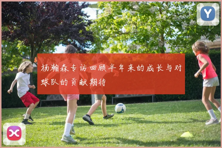 杨瀚森专访回顾半年来的成长与对球队的贡献期待
