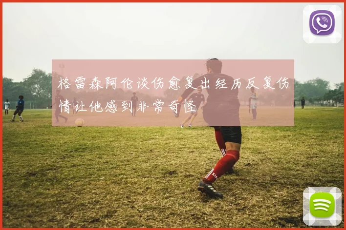 格雷森阿伦谈伤愈复出经历反复伤情让他感到非常奇怪