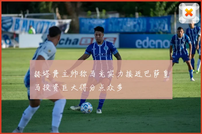 赫塔费主帅称马竞实力接近巴萨皇马投资巨大得分点众多