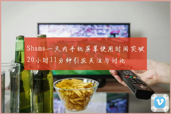 Shams一天内手机屏幕使用时间突破20小时11分钟引发关注与讨论
