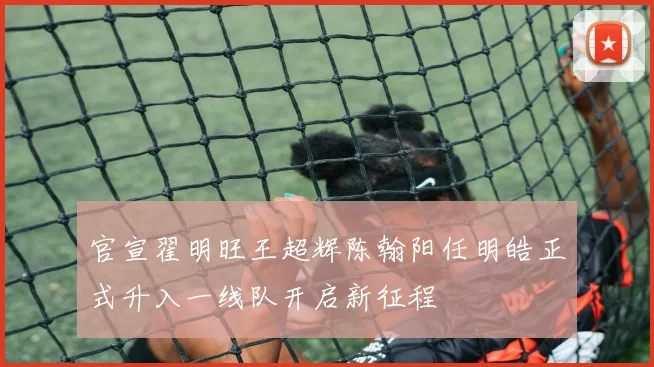 官宣翟明旺王超辉陈翰阳任明皓正式升入一线队开启新征程