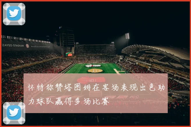 怀特称赞塔图姆在客场表现出色助力球队赢得多场比赛