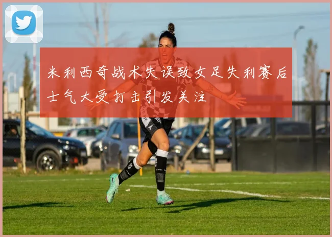 米利西奇战术失误致女足失利赛后士气大受打击引发关注