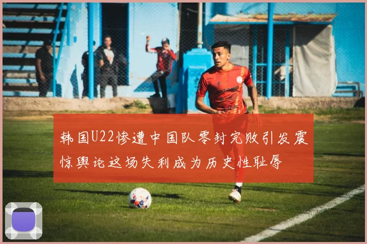 韩国U22惨遭中国队零封完败引发震惊舆论这场失利成为历史性耻辱