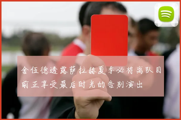舍伍德透露萨拉赫夏季必将离队目前正享受最后时光的告别演出