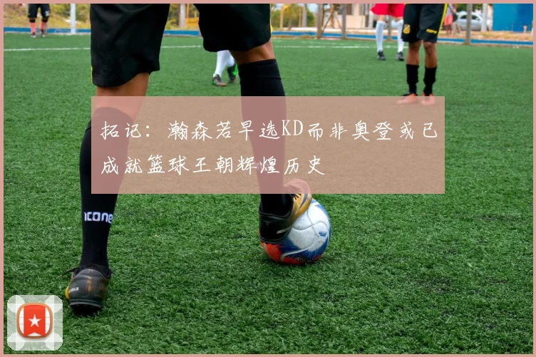 拓记：瀚森若早选KD而非奥登或已成就篮球王朝辉煌历史