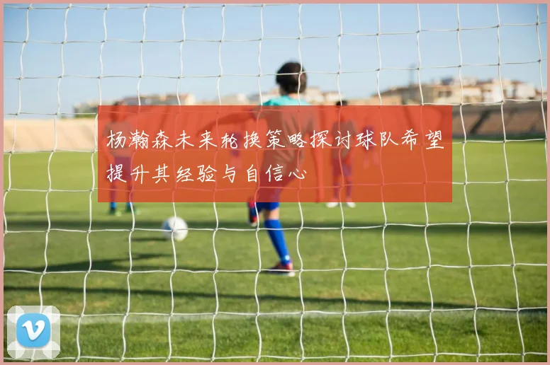 杨瀚森未来轮换策略探讨球队希望提升其经验与自信心