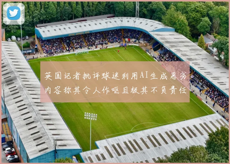 英国记者批评球迷利用AI生成恶劣内容称其令人作呕且极其不负责任