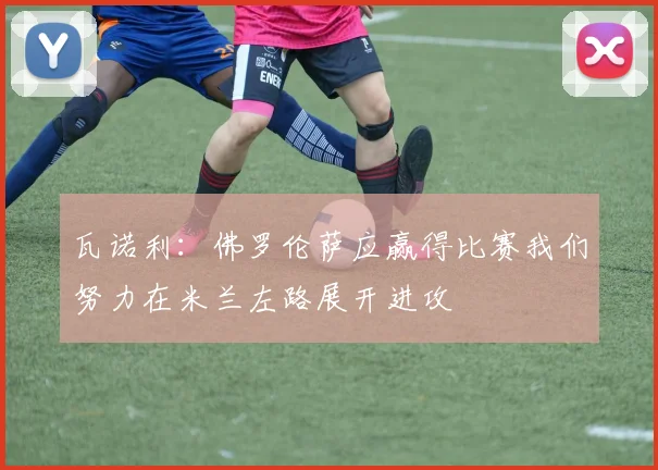 瓦诺利：佛罗伦萨应赢得比赛我们努力在米兰左路展开进攻