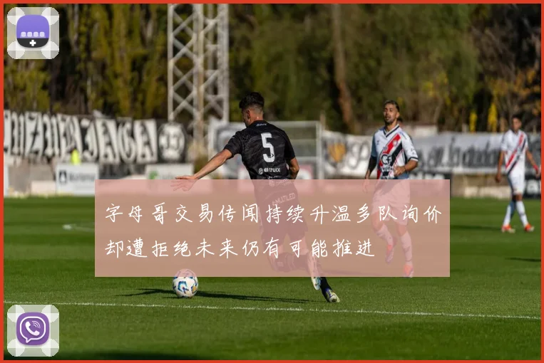 字母哥交易传闻持续升温多队询价却遭拒绝未来仍有可能推进