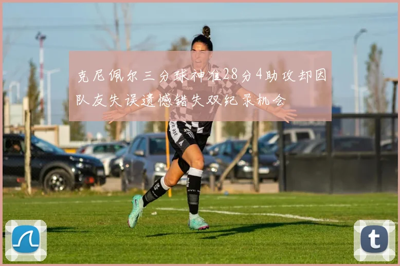 克尼佩尔三分球神准28分4助攻却因队友失误遗憾错失双纪录机会