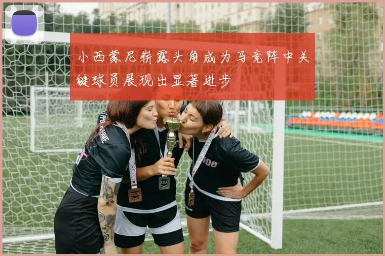 小西蒙尼崭露头角成为马竞阵中关键球员展现出显著进步