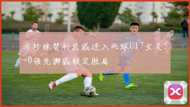 方珍珠替补发威连入两球U17女足5-0领先挪威锁定胜局