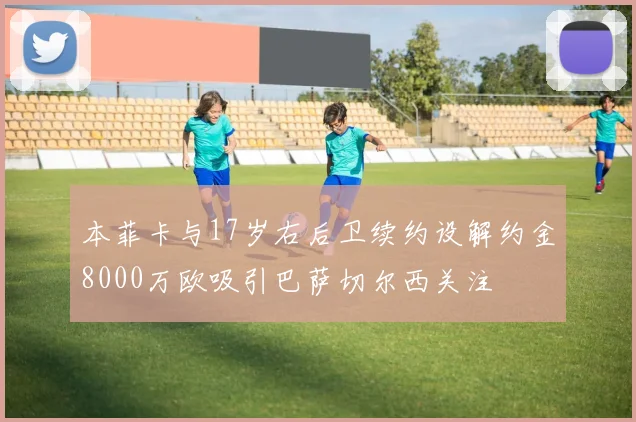 本菲卡与17岁右后卫续约设解约金8000万欧吸引巴萨切尔西关注
