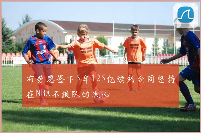 布劳恩签下5年125亿续约合同坚持在NBA不换队的决心