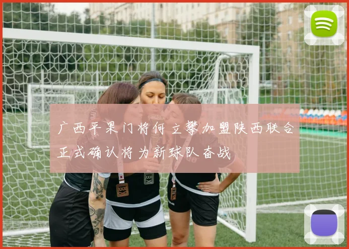 广西平果门将何立攀加盟陕西联合正式确认将为新球队奋战