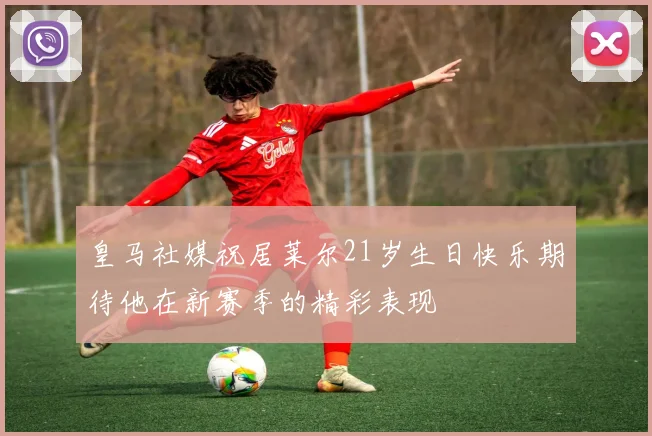 皇马社媒祝居莱尔21岁生日快乐期待他在新赛季的精彩表现