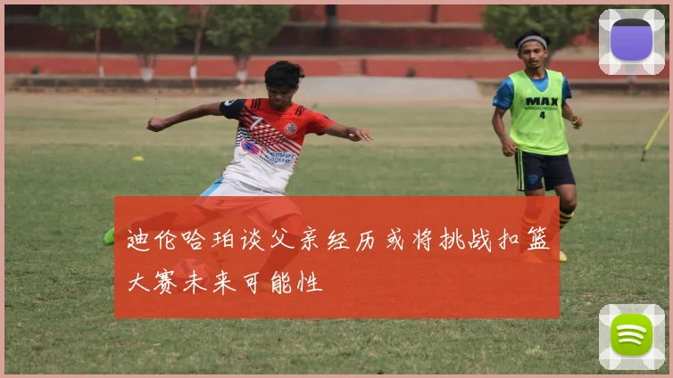 迪伦哈珀谈父亲经历或将挑战扣篮大赛未来可能性