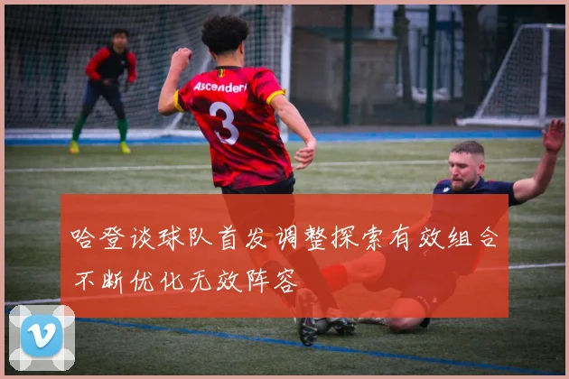 哈登谈球队首发调整探索有效组合不断优化无效阵容